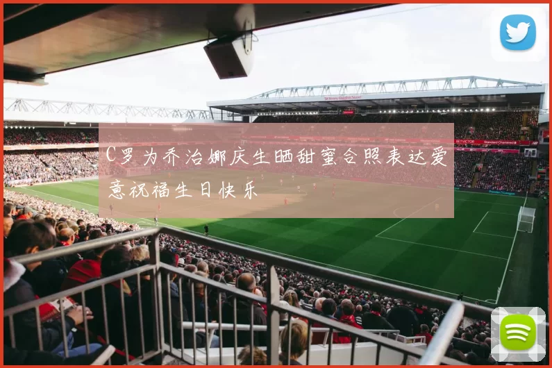C罗为乔治娜庆生晒甜蜜合照表达爱意祝福生日快乐