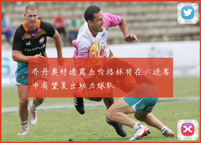 乔丹奥特透露杰伦格林将在六连客中有望复出助力球队