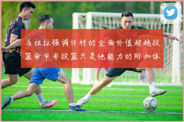 马祖拉强调怀特的全面价值超越投篮命中率投篮只是他能力的附加体现