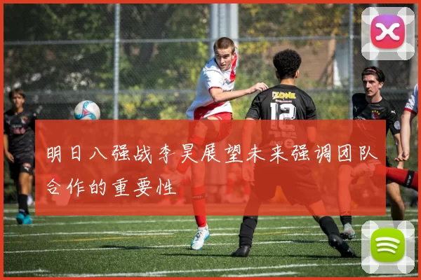 明日八强战李昊展望未来强调团队合作的重要性