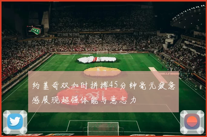 约基奇双加时拼搏45分钟毫无疲惫感展现超强体能与意志力
